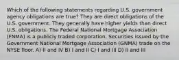 Which of the following statements regarding U.S. government agency obligations are true? They are direct obligations of the U.S. government. They generally have higher yields than direct U.S. obligations. The Federal National Mortgage Association (FNMA) is a publicly traded corporation. Securities issued by the Government National Mortgage Association (GNMA) trade on the NYSE floor. A) II and IV B) I and II C) I and III D) II and III