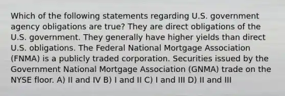 Which of the following statements regarding U.S. government agency obligations are true? They are direct obligations of the U.S. government. They generally have higher yields than direct U.S. obligations. The Federal National Mortgage Association (FNMA) is a publicly traded corporation. Securities issued by the Government National Mortgage Association (GNMA) trade on the NYSE floor. A) II and IV B) I and II C) I and III D) II and III