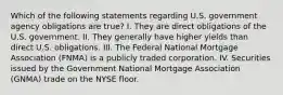 Which of the following statements regarding U.S. government agency obligations are true? I. They are direct obligations of the U.S. government. II. They generally have higher yields than direct U.S. obligations. III. The Federal National Mortgage Association (FNMA) is a publicly traded corporation. IV. Securities issued by the Government National Mortgage Association (GNMA) trade on the NYSE floor.