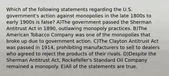 Which of the following statements regarding the U.S. government's action against monopolies in the late 1800s to early 1900s is false? A)The government passed the Sherman Antitrust Act in 1890, outlawing monopoly practices. B)The American Tobacco Company was one of the monopolies that broke up due to government action. C)The Clayton Antitrust Act was passed in 1914, prohibiting manufacturers to sell to dealers who agreed to reject the products of their rivals. D)Despite the Sherman Antitrust Act, Rockefeller's Standard Oil Company remained a monopoly. E)All of the statements are true.