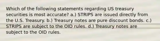 Which of the following statements regarding US treasury securities is most accurate? a.) STRIPS are issued directly from the U.S. Treasury. b.) Treasury notes are pure discount bonds. c.) STRIPS are subject to the OID rules. d.) Treasury notes are subject to the OID rules.