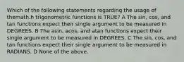 Which of the following statements regarding the usage of themath.h trigonometric functions is TRUE? A The sin, cos, and tan functions expect their single argument to be measured in DEGREES. B The asin, acos, and atan functions expect their single argument to be measured in DEGREES. C The sin, cos, and tan functions expect their single argument to be measured in RADIANS. D None of the above.