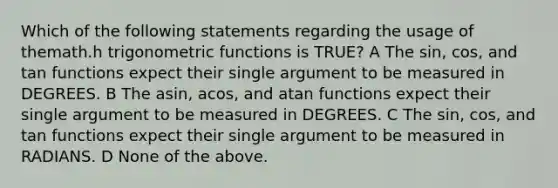 Which of the following statements regarding the usage of themath.h trigonometric functions is TRUE? A The sin, cos, and tan functions expect their single argument to be measured in DEGREES. B The asin, acos, and atan functions expect their single argument to be measured in DEGREES. C The sin, cos, and tan functions expect their single argument to be measured in RADIANS. D None of the above.