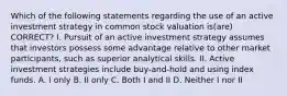 Which of the following statements regarding the use of an active investment strategy in common stock valuation is(are) CORRECT? I. Pursuit of an active investment strategy assumes that investors possess some advantage relative to other market participants, such as superior analytical skills. II. Active investment strategies include buy-and-hold and using index funds. A. I only B. II only C. Both I and II D. Neither I nor II