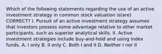 Which of the following statements regarding the use of an active investment strategy in common stock valuation is(are) CORRECT? I. Pursuit of an active investment strategy assumes that investors possess some advantage relative to other market participants, such as superior analytical skills. II. Active investment strategies include buy-and-hold and using index funds. A. I only B. II only C. Both I and II D. Neither I nor II