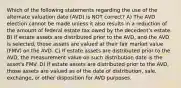 Which of the following statements regarding the use of the alternate valuation date (AVD) is NOT correct? A) The AVD election cannot be made unless it also results in a reduction of the amount of federal estate tax owed by the decedent's estate. B) If estate assets are distributed prior to the AVD, and the AVD is selected, those assets are valued at their fair market value (FMV) on the AVD. C) If estate assets are distributed prior to the AVD, the measurement value on such distribution date is the asset's FMV. D) If estate assets are distributed prior to the AVD, those assets are valued as of the date of distribution, sale, exchange, or other disposition for AVD purposes.