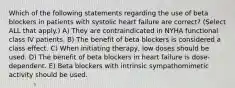 Which of the following statements regarding the use of beta blockers in patients with systolic heart failure are correct? (Select ALL that apply.) A) They are contraindicated in NYHA functional class IV patients. B) The benefit of beta blockers is considered a class effect. C) When initiating therapy, low doses should be used. D) The benefit of beta blockers in heart failure is dose-dependent. E) Beta blockers with intrinsic sympathomimetic activity should be used.