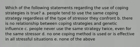 Which of the following statements regarding the use of coping strategies is true? a. people tend to use the same coping strategy regardless of the type of stressor they confront b. there is no relationship between coping strategies and genetic influence c. people never use the same strategy twice, even for the same stressor d. no one coping method is used or is effective in all stressful situations e. none of the above