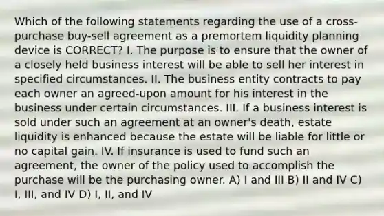 Which of the following statements regarding the use of a cross-purchase buy-sell agreement as a premortem liquidity planning device is CORRECT? I. The purpose is to ensure that the owner of a closely held business interest will be able to sell her interest in specified circumstances. II. The business entity contracts to pay each owner an agreed-upon amount for his interest in the business under certain circumstances. III. If a business interest is sold under such an agreement at an owner's death, estate liquidity is enhanced because the estate will be liable for little or no capital gain. IV. If insurance is used to fund such an agreement, the owner of the policy used to accomplish the purchase will be the purchasing owner. A) I and III B) II and IV C) I, III, and IV D) I, II, and IV