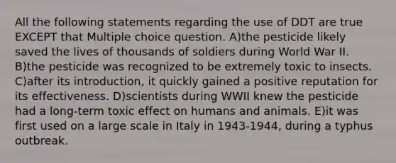 All the following statements regarding the use of DDT are true EXCEPT that Multiple choice question. A)the pesticide likely saved the lives of thousands of soldiers during World War II. B)the pesticide was recognized to be extremely toxic to insects. C)after its introduction, it quickly gained a positive reputation for its effectiveness. D)scientists during WWII knew the pesticide had a long-term toxic effect on humans and animals. E)it was first used on a large scale in Italy in 1943-1944, during a typhus outbreak.