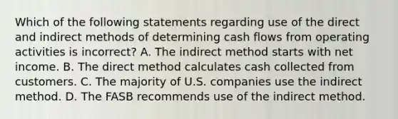 Which of the following statements regarding use of the direct and indirect methods of determining cash flows from operating activities is incorrect? A. The indirect method starts with net income. B. The direct method calculates cash collected from customers. C. The majority of U.S. companies use the indirect method. D. The FASB recommends use of the indirect method.