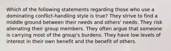 Which of the following statements regarding those who use a dominating conflict-handling style is true? They strive to find a middle ground between their needs and others' needs. They risk alienating their group members. They often argue that someone is carrying most of the group's burdens. They have low levels of interest in their own benefit and the benefit of others.