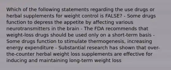 Which of the following statements regarding the use drugs or herbal supplements for weight control is FALSE? - Some drugs function to depress the appetite by affecting various neurotransmitters in the brain - The FDA recommends that weight-loss drugs should be used only on a short-term basis - Some drugs function to stimulate thermogenesis, increasing energy expenditure - Substantial research has shown that over-the-counter herbal weight loss supplements are effective for inducing and maintaining long-term weight loss