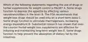 Which of the following statements regarding the use of drugs or herbal supplements for weight control is FALSE? A. Some drugs function to depress the appetite by affecting various neurotransmitters in the brain B. The FDA recommends that weight-loss drugs should be used only on a short-term basis C. Some drugs function to stimulate thermogenesis, increasing energy expenditure D. Substantial research has shown that over-the-counter herbal weight loss supplements are effective for inducing and maintaining long-term weight loss E. Some drugs function to help prevent the absorption of dietary fat by the intestines