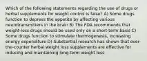 Which of the following statements regarding the use of drugs or herbal supplements for weight control is false? A) Some drugs function to depress the appetite by affecting various neurotransmitters in the brain B) The FDA recommends that weight-loss drugs should be used only on a short-term basis C) Some drugs function to stimulate thermogenesis, increasing energy expenditure D) Substantial research has shown that over-the-counter herbal weight loss supplements are effective for inducing and maintaining long-term weight loss