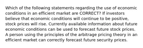 Which of the following statements regarding the use of economic conditions in an efficient market are CORRECT? If investors believe that economic conditions will continue to be positive, stock prices will rise. Currently available information about future economic conditions can be used to forecast future stock prices. A person using the principles of the arbitrage pricing theory in an efficient market can correctly forecast future security prices.