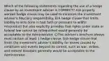 Which of the following statements regarding the use of a hedge clause by an investment adviser is CORRECT? A)A properly worded hedge clause may be used to minimize the investment adviser's fiduciary responsibility. B)A hedge clause that limits liability to acts done in bad faith or pursuant to willful misconduct but also explicitly provides that rights under state or federal law cannot be relinquished would generally be acceptable to the Administrator. C)The adviser's brochure always must contain at least 1 hedge clause. D)A hedge clause that limits the investment adviser's liability for losses caused by conditions and events beyond its control, such as war, strikes, and natural disasters generally would be acceptable to the Administrator.