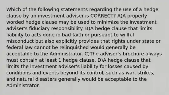 Which of the following statements regarding the use of a hedge clause by an investment adviser is CORRECT? A)A properly worded hedge clause may be used to minimize the investment adviser's fiduciary responsibility. B)A hedge clause that limits liability to acts done in bad faith or pursuant to willful misconduct but also explicitly provides that rights under state or federal law cannot be relinquished would generally be acceptable to the Administrator. C)The adviser's brochure always must contain at least 1 hedge clause. D)A hedge clause that limits the investment adviser's liability for losses caused by conditions and events beyond its control, such as war, strikes, and natural disasters generally would be acceptable to the Administrator.