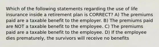 Which of the following statements regarding the use of life insurance inside a retirement plan is CORRECT? A) The premiums paid are a taxable benefit to the employer. B) The premiums paid are NOT a taxable benefit to the employee. C) The premiums paid are a taxable benefit to the employee. D) If the employee dies prematurely, the survivors will receive no benefits