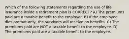 Which of the following statements regarding the use of life insurance inside a retirement plan is CORRECT? A) The premiums paid are a taxable benefit to the employer. B) If the employee dies prematurely, the survivors will receive no benefits. C) The premiums paid are NOT a taxable benefit to the employee. D) The premiums paid are a taxable benefit to the employee.