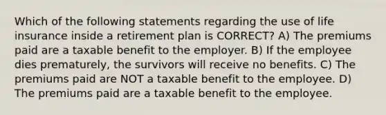 Which of the following statements regarding the use of life insurance inside a retirement plan is CORRECT? A) The premiums paid are a taxable benefit to the employer. B) If the employee dies prematurely, the survivors will receive no benefits. C) The premiums paid are NOT a taxable benefit to the employee. D) The premiums paid are a taxable benefit to the employee.