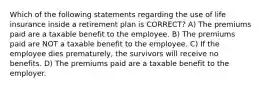 Which of the following statements regarding the use of life insurance inside a retirement plan is CORRECT? A) The premiums paid are a taxable benefit to the employee. B) The premiums paid are NOT a taxable benefit to the employee. C) If the employee dies prematurely, the survivors will receive no benefits. D) The premiums paid are a taxable benefit to the employer.