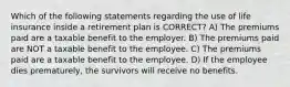 Which of the following statements regarding the use of life insurance inside a retirement plan is CORRECT? A) The premiums paid are a taxable benefit to the employer. B) The premiums paid are NOT a taxable benefit to the employee. C) The premiums paid are a taxable benefit to the employee. D) If the employee dies prematurely, the survivors will receive no benefits.