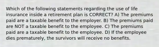 Which of the following statements regarding the use of life insurance inside a retirement plan is CORRECT? A) The premiums paid are a taxable benefit to the employer. B) The premiums paid are NOT a taxable benefit to the employee. C) The premiums paid are a taxable benefit to the employee. D) If the employee dies prematurely, the survivors will receive no benefits.