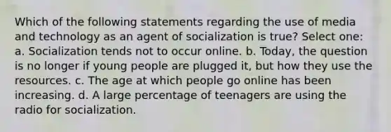 Which of the following statements regarding the use of media and technology as an agent of socialization is true? Select one: a. Socialization tends not to occur online. b. Today, the question is no longer if young people are plugged it, but how they use the resources. c. The age at which people go online has been increasing. d. A large percentage of teenagers are using the radio for socialization.