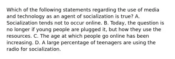 Which of the following statements regarding the use of media and technology as an agent of socialization is true? A. Socialization tends not to occur online. B. Today, the question is no longer if young people are plugged it, but how they use the resources. C. The age at which people go online has been increasing. D. A large percentage of teenagers are using the radio for socialization.