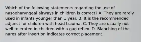 Which of the following statements regarding the use of nasopharyngeal airways in children is correct? A. They are rarely used in infants younger than 1 year. B. It is the recommended adjunct for children with head trauma. C. They are usually not well tolerated in children with a gag reflex. D. Blanching of the nares after insertion indicates correct placement.