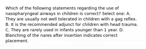 Which of the following statements regarding the use of nasopharyngeal airways in children is correct? Select one: A. They are usually not well tolerated in children with a gag reflex. B. It is the recommended adjunct for children with head trauma. C. They are rarely used in infants younger than 1 year. D. Blanching of the nares after insertion indicates correct placement.