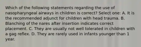 Which of the following statements regarding the use of nasopharyngeal airways in children is correct? Select one: A. It is the recommended adjunct for children with head trauma. B. Blanching of the nares after insertion indicates correct placement. C. They are usually not well tolerated in children with a gag reflex. D. They are rarely used in infants younger than 1 year.