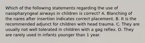 Which of the following statements regarding the use of nasopharyngeal airways in children is correct? A. Blanching of the nares after insertion indicates correct placement. B. It is the recommended adjunct for children with head trauma. C. They are usually not well tolerated in children with a gag reflex. D. They are rarely used in infants younger than 1 year.