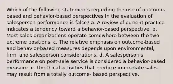 Which of the following statements regarding the use of outcome-based and behavior-based perspectives in the evaluation of salesperson performance is false? a. A review of current practice indicates a tendency toward a behavior-based perspective. b. Most sales organizations operate somewhere between the two extreme positions. c. The relative emphasis on outcome-based and behavior-based measures depends upon environmental, firm, and salesperson considerations. d. A salesperson's performance on post-sale service is considered a behavior-based measure. e. Unethical activities that produce immediate sales may result from a totally outcome- based perspective.