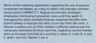 Which of the following statements regarding the use of passive investment strategies as a way to select and manage common stocks is(are) CORRECT? I. Passive investment strategies emphasize minimizing transaction costs and time spent in managing the stock portfolio because expected benefits from active trading or analysis are likely to be less than the costs. II. Passive investors act as if the market is efficient and accept the consensus estimates of return and risk, regarding current market price as the best estimate of a security's value. A. I only B. II only C. Both I and II D. Neither I nor II