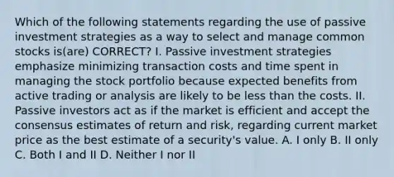 Which of the following statements regarding the use of passive investment strategies as a way to select and manage common stocks is(are) CORRECT? I. Passive investment strategies emphasize minimizing transaction costs and time spent in managing the stock portfolio because expected benefits from active trading or analysis are likely to be <a href='https://www.questionai.com/knowledge/k7BtlYpAMX-less-than' class='anchor-knowledge'>less than</a> the costs. II. Passive investors act as if the market is efficient and accept the consensus estimates of return and risk, regarding current market price as the best estimate of a security's value. A. I only B. II only C. Both I and II D. Neither I nor II