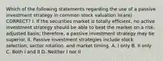 Which of the following statements regarding the use of a passive investment strategy in common stock valuation is(are) CORRECT? I. If the securities market is totally efficient, no active investment strategy should be able to beat the market on a risk-adjusted basis; therefore, a passive investment strategy may be superior. II. Passive investment strategies include stock selection, sector rotation, and market timing. A. I only B. II only C. Both I and II D. Neither I nor II