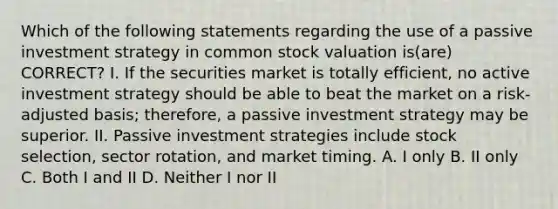 Which of the following statements regarding the use of a passive investment strategy in common stock valuation is(are) CORRECT? I. If the securities market is totally efficient, no active investment strategy should be able to beat the market on a risk-adjusted basis; therefore, a passive investment strategy may be superior. II. Passive investment strategies include stock selection, sector rotation, and market timing. A. I only B. II only C. Both I and II D. Neither I nor II