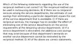 Which of the following statements regarding the use of the reciprocal method is not correct? A) The reciprocal method can be used in outsourcing decisions. B) If there are no reciprocal services among the service departments, the estimate of cost savings from eliminating a particular department equals the cost of the service department that is avoidable. C) If there are reciprocal services, the manager has to consider the effect of eliminating one of the service departments on the service requirements of the remaining service departments. D) If a service department is eliminated, the additional cost savings that may arise because of that department's demands on another service department cannot be estimated by the reciprocal method. E) All of the above are correct statements.