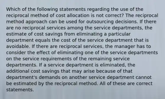 Which of the following statements regarding the use of the reciprocal method of cost allocation is not correct? The reciprocal method approach can be used for outsourcing decisions. If there are no reciprocal services among the service departments, the estimate of cost savings from eliminating a particular department equals the cost of the service department that is avoidable. If there are reciprocal services, the manager has to consider the effect of eliminating one of the service departments on the service requirements of the remaining service departments. If a service department is eliminated, the additional cost savings that may arise because of that department's demands on another service department cannot be estimated by the reciprocal method. All of these are correct statements.