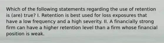 Which of the following statements regarding the use of retention is (are) true? I. Retention is best used for loss exposures that have a low frequency and a high severity. II. A financially strong firm can have a higher retention level than a firm whose financial position is weak.