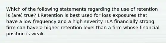 Which of the following statements regarding the use of retention is (are) true? I.Retention is best used for loss exposures that have a low frequency and a high severity. II.A financially strong firm can have a higher retention level than a firm whose financial position is weak.