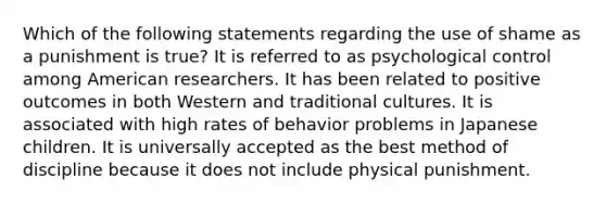 Which of the following statements regarding the use of shame as a punishment is true? It is referred to as psychological control among American researchers. It has been related to positive outcomes in both Western and traditional cultures. It is associated with high rates of behavior problems in Japanese children. It is universally accepted as the best method of discipline because it does not include physical punishment.