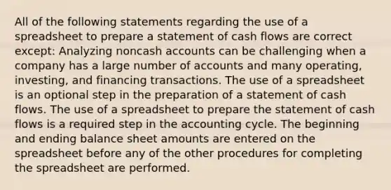 All of the following statements regarding the use of a spreadsheet to prepare a statement of cash flows are correct except: Analyzing noncash accounts can be challenging when a company has a large number of accounts and many operating, investing, and financing transactions. The use of a spreadsheet is an optional step in the preparation of a statement of cash flows. The use of a spreadsheet to prepare the statement of cash flows is a required step in the accounting cycle. The beginning and ending balance sheet amounts are entered on the spreadsheet before any of the other procedures for completing the spreadsheet are performed.