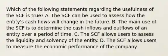 Which of the following statements regarding the usefulness of the SCF is true? A. The SCF can be used to assess how the entity's cash flows will change in the future. B. The main use of the SCF is to determine the cash inflows and outflows of an entity over a period of time. C. The SCF allows users to assess the liquidity and solvency of the entity. D. The SCF allows users to measure the economic performance of the company.