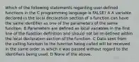 Which of the following statements regarding user-defined functions in the C programming language is FALSE? A A variable declared in the local declaration section of a function can have the same identifier as one of the parameters of the same function. B Parameters are defined as local variables in the first line of the function definition and should not be re-defined within the local declaration section of the function. C Data sent from the calling function to the function being called will be received in the same order in which it was passed without regard to the identifiers being used. D None of the above.