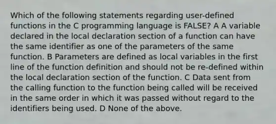 Which of the following statements regarding user-defined functions in the C programming language is FALSE? A A variable declared in the local declaration section of a function can have the same identifier as one of the parameters of the same function. B Parameters are defined as local variables in the first line of the function definition and should not be re-defined within the local declaration section of the function. C Data sent from the calling function to the function being called will be received in the same order in which it was passed without regard to the identifiers being used. D None of the above.