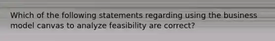 Which of the following statements regarding using the business model canvas to analyze feasibility are correct?