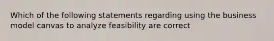 Which of the following statements regarding using the business model canvas to analyze feasibility are correct